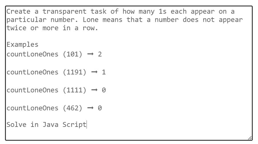 Create a transparent task of how many 1s each appear on a
particular number. Lone means that a number does not appear
twice or more in a row.
Examples
count LoneOnes (101) -2
count LoneOnes (1191) → 1
count LoneOnes (1111)
count LoneOnes (462)
Solve in Java Script