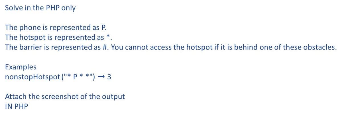 Solve in the PHP only
The phone is represented as P.
The hotspot is represented as
The barrier is represented as #. You cannot access the hotspot if it is behind one of these obstacles.
Examples
nonstopHotspot ("* P * *")
- 3
Attach the screenshot of the output
IN PHP

