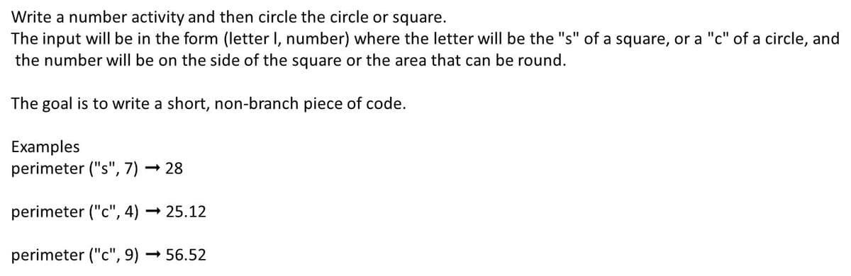 Write a number activity and then circle the circle or square.
The input will be in the form (letter I, number) where the letter will be the "s" of a square, or a "c" of a circle, and
the number will be on the side of the square or the area that can be round.
The goal is to write a short, non-branch piece of code.
Examples
perimeter ("s", 7) → 28
perimeter ("c", 4)
- 25.12
perimeter ("c", 9) – 56.52
