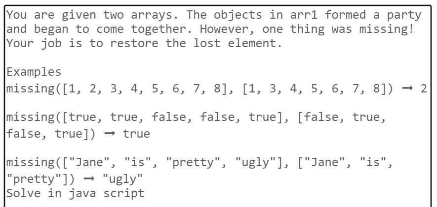 You are given two arrays. The objects in arr1 formed a party
and began to come together. However, one thing was missing!
Your job is to restore the lost element.
Examples
missing([1, 2, 3, 4, 5, 6, 7, 8], [1, 3, 4, 5, 6, 7, 8])
missing([true,
true, false, false, true], [false, true,
false, true]) → true
missing (["Jane", "is", "pretty", "ugly"], ["Jane", "is",
|"pretty"]) → "ugly"
Solve in java script