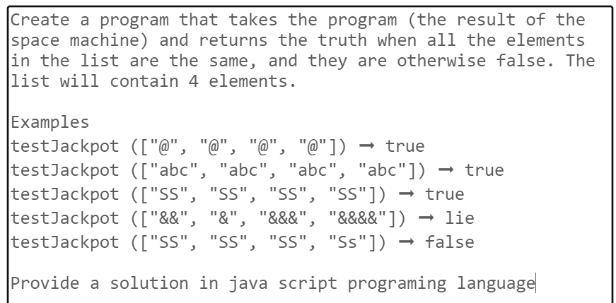 Create a program that takes the program (the result of the
space machine) and returns the truth when all the elements
in the list are the same, and they are otherwise false. The
list will contain 4 elements.
Examples
testJackpot (["@", "@", "@", "@"]) → true
testJackpot (["abc", "abc", "abc", "abc"]) → true
testJackpot (["SS", "SS", "SS", "SS"])
true
→ lie
testJackpot (["&&", "&", "&&&", "&&&&"])
testJackpot (["SS", "SS", "SS", "Ss"]) false
Provide a solution in java script programing language