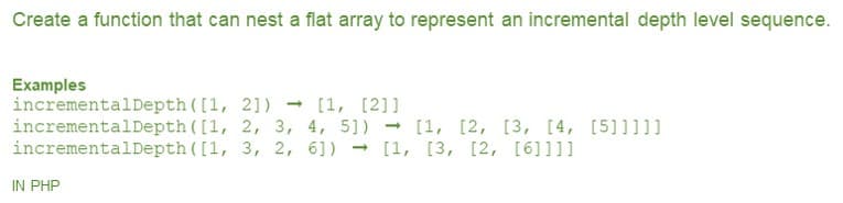 Create a function that can nest a flat array to represent an incremental depth level sequence.
Examples
incrementalDepth ([1, 21)
incrementalDepth ([1, 2, 3, 4, 5])
incrementalDepth ([1, 3, 2, 6]) - [1, [3, [2, [6]l1]
[1, [2]]
- [1, [2, [3, [4, [5]]]]]
IN PHP
