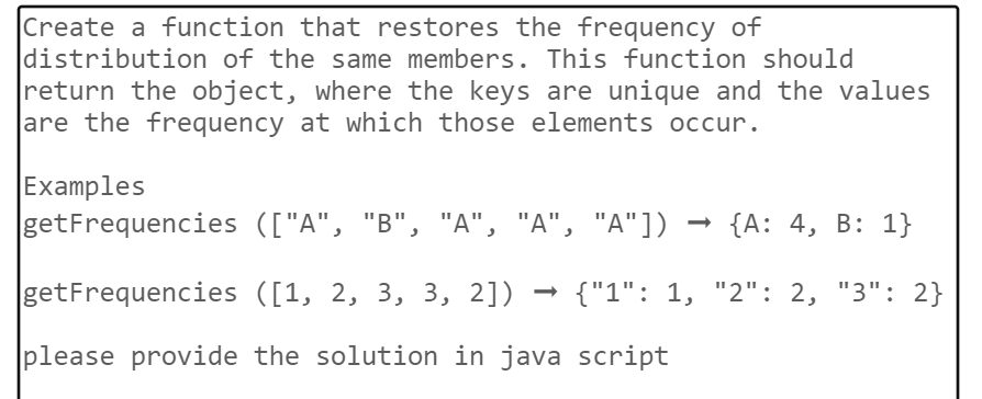Create a function that restores the frequency of
distribution of the same members. This function should
return the object, where the keys are unique and the values
are the frequency at which those elements occur.
Examples
getFrequencies
(["A", "B", "A", "A", "A"]) → {A: 4, B: 1}
getFrequencies
([1, 2, 3, 3, 2]) {"1": 1, "2": 2, "3": 2}
please provide the solution in java script
