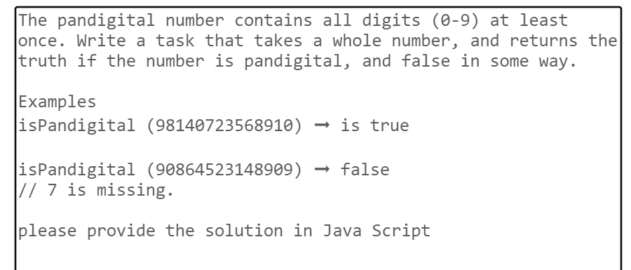 The pandigital number contains all digits (0-9) at least
once. Write a task that takes a whole number, and returns the
truth if the number is pandigital, and false in some way.
Examples
isPandigital (98140723568910) → is true
isPandigital (90864523148909) → false
// 7 is missing.
please provide the solution in Java Script