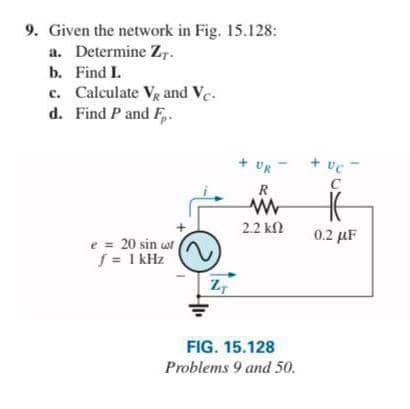 9. Given the network in Fig. 15.128:
a. Determine Z,-
b. Find I.
c. Calculate Vg and Ve.
d. Find P and F,.
+ UR
+ ve-
C
R
2.2 kl
0.2 µF
e = 20 sin wt
S = 1 kHz
FIG. 15.128
Problems 9 and 50.
