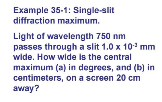 Example 35-1: Single-slit
diffraction maximum.
Light of wavelength 750 nm
passes through a slit 1.0 x 10-3 mm
wide. How wide is the central
maximum (a) in degrees, and (b) in
centimeters, on a screen 20 cm
away?

