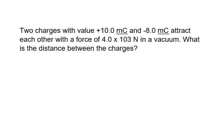 Two charges with value +10.0 mC and -8.0 mC attract
each other with a force of 4.0 x 103 N in a vacuum. What
is the distance between the charges?
