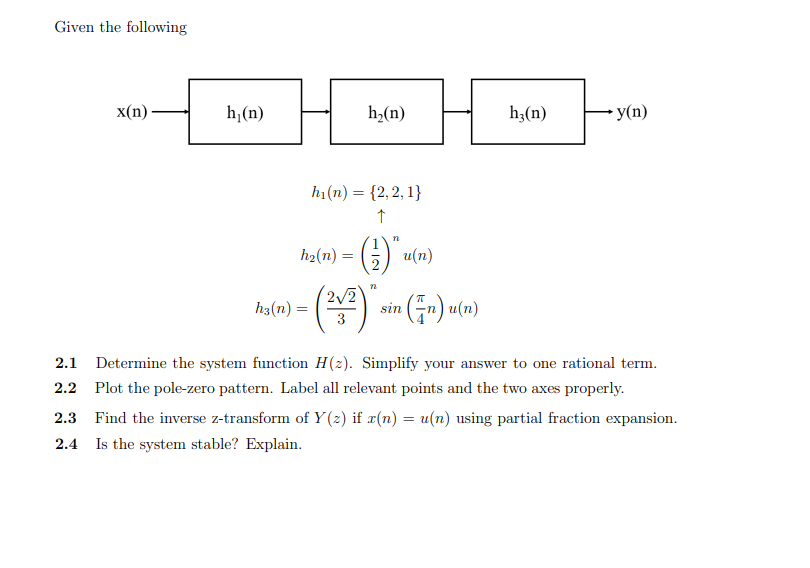 Given the following
x(п)
h,(n)
h,(n)
h;(n)
- y(n)
h1(n) = {2,2, 1}
n
1
h2(n) =
G) u(n)
2/2
() sin (G-) u(n)
h3(n) =
2.1 Determine the system function H(2). Simplify your answer to one rational term.
2.2 Plot the pole-zero pattern. Label all relevant points and the two axes properly.
2.3 Find the inverse z-transform of Y (z) if x(n) = u(n) using partial fraction expansion.
2.4 Is the system stable? Explain.
