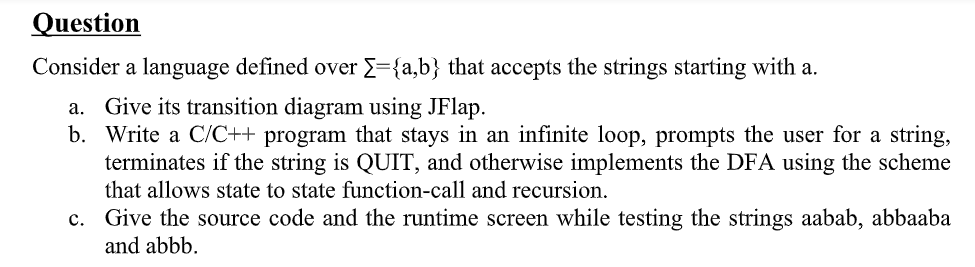 Question
Consider a language defined over E={a,b} that accepts the strings starting with a.
a. Give its transition diagram using JFlap.
b. Write a C/C++ program that stays in an infinite loop, prompts the user for a string,
terminates if the string is QUIT, and otherwise implements the DFA using the scheme
that allows state to state function-call and recursion.
c. Give the source code and the runtime screen while testing the strings aabab, abbaaba
and abbb.
