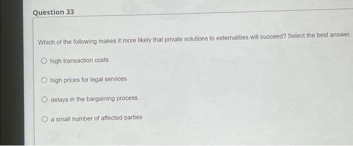 Question 33
Which of the following makes it more likely that private solutions to externalities will succeed? Select the best answer.
O high transaction costs
O high prices for legal services
O delays in the bargaining process
a small number of affected parties