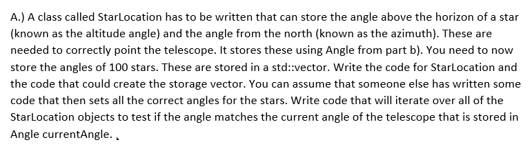 A.) A class called StarLocation has to be written that can store the angle above the horizon of a star
(known as the altitude angle) and the angle from the north (known as the azimuth). These are
needed to correctly point the telescope. It stores these using Angle from part b). You need to now
store the angles of 100 stars. These are stored in a std::vector. Write the code for StarLocation and
the code that could create the storage vector. You can assume that someone else has written some
code that then sets all the correct angles for the stars. Write code that will iterate over all of the
StarLocation objects to test if the angle matches the current angle of the telescope that is stored in
Angle currentAngle..