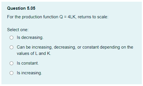 Question 5.05
For the production function Q = 4LK, returns to scale:
Select one:
O Is decreasing.
Can be increasing, decreasing, or constant depending on the
values of L and K.
O Is constant.
O Is increasing.