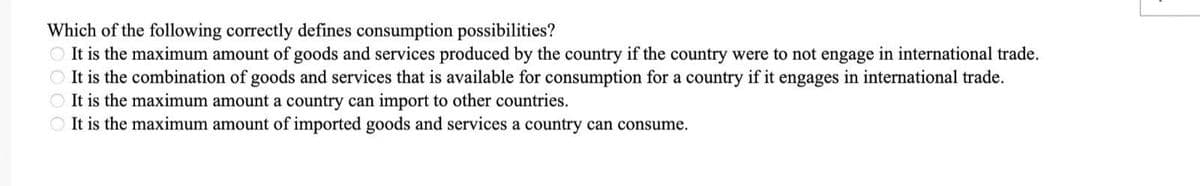 Which of the following correctly defines consumption possibilities?
It is the maximum amount of goods and services produced by the country if the country were to not engage in international trade.
It is the combination of goods and services that is available for consumption for a country if it engages in international trade.
It is the maximum amount a country can import to other countries.
It is the maximum amount of imported goods and services a country can consume.