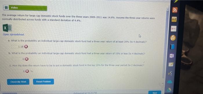 Video
The average return for large-cap domestic stock funds over the three years 2009-2011 was 14.8 %. Assume the three-year returns were
normally distributed across funds with a standard deviation of 4.4%.
X
Open spreadsheet
D
a. What is the probability an individual large-cap domestic stock fund had a three-year return of at least 20% (to 4 decimals)?
1.18
b. What is the probability an individual large-cap domestic stock fund had a three-year return of 10% or less (to 4 decimals)
c. How big does the return have to be to put a domestic stock fund in the top 10% for the three-year period (to 2 decimais)?
35
Check My Work
Reset Problem
Auduna ad at 10:25 PM
Next
*****
A-Z
go