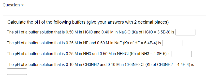 Question 7:
Calculate the pH of the following buffers (give your answers with 2 decimal places)
The pH of a buffer solution that is 0.50 M in HCIO and 0.40 M in NaCIO (Ka of HCIO = 3.5E-8) is
The pH of a buffer solution that is 0.25 M in HF and 0.50 M in NaF (Ka of HF = 6.4E-4) is
The pH of a buffer solution that is 0.25 M in NH3 and 0.50 M in NH4CI (Kb of NH3 = 1.8E-5) is
The pH of a buffer solution that is 0.10 M in CH3NH2 and 0.10 M in CH3NH3CI (Kb of CH3NH2 = 4.4E-4) is