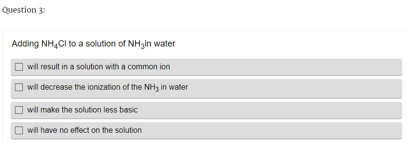 Question 3:
Adding NH4Cl to a solution of NH3in water
will result in a solution with a common ion
will decrease the ionization of the NH3 in water
will make the solution less basic
will have no effect on the solution