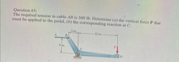 Question #3:
The required tension in cable AB is 300 lb. Determine (a) the vertical force P that
must be applied to the pedal, (b) the corresponding reaction at C.
B
3 in.
3 in.
12 in.