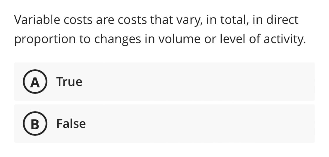 Variable costs are costs that vary, in total, in direct
proportion to changes in volume or level of activity.
A True
B False