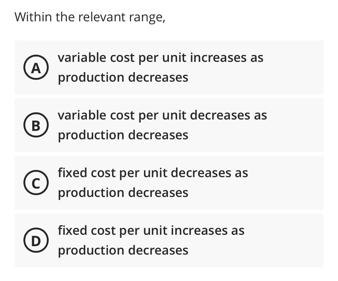 Within the relevant range,
A
B
C
D
variable cost per unit increases as
production decreases
variable cost per unit decreases as
production decreases
fixed cost per unit decreases as
production decreases
fixed cost per unit increases as
production decreases