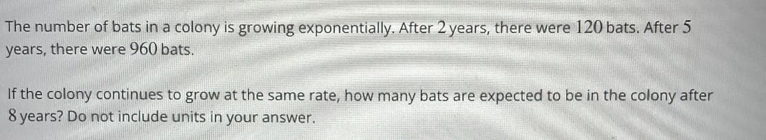 The number of bats in a colony is growing exponentially. After 2 years, there were 120 bats. After 5
years, there were 960 bats.
If the colony continues to grow at the same rate, how many bats are expected to be in the colony after
8 years? Do not include units in your answer.
