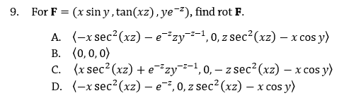 9. For F = (x sin y, tan(xz), ye²), find rot F.
A. (-x sec?(xz) - e"zy-1,0, z sec²(xz) – x cos y)
В. (0, 0, 0)
C. (x sec? (xz) +e²zy¯-1,0, – z sec?(xz) – x cos y)
D. (-x sec?(xz) - e,0, z sec? (xz) – x cos y)
