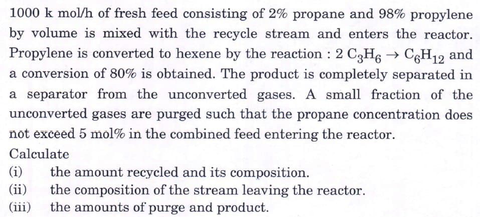 1000 k mol/h of fresh feed consisting of 2% propane and 98% propylene
by volume is mixed with the recycle stream and enters the reactor.
Propylene is converted to hexene by the reaction : 2 C3H6 → C6H12 and
a conversion of 80% is obtained. The product is completely separated in
a separator from the unconverted gases. A small fraction of the
unconverted gases are purged such that the propane concentration does
not exceed 5 mol% in the combined feed entering the reactor.
Calculate
the amount recycled and its composition.
the composition of the stream leaving the reactor.
the amounts of purge and product.
(i)
(ii)
(iii)
