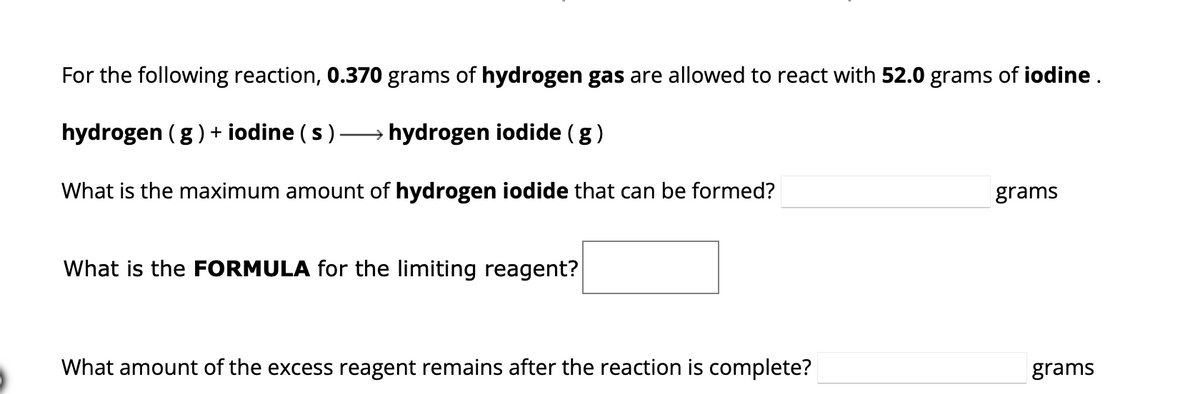 For the following reaction, 0.370 grams of hydrogen gas are allowed to react with 52.0 grams of iodine.
hydrogen (g) + iodine (s) →→→→→→ hydrogen iodide (g)
What is the maximum amount of hydrogen iodide that can be formed?
What is the FORMULA for the limiting reagent?
What amount of the excess reagent remains after the reaction is complete?
grams
grams