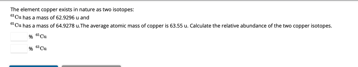 The element copper exists in nature as two isotopes:
63 Cu has a mass of 62.9296 u and
65 Cu has a mass of 64.9278 u.The average atomic mass of copper is 63.55 u. Calculate the relative abundance of the two copper isotopes.
65
% Cu
%
63
Cu
