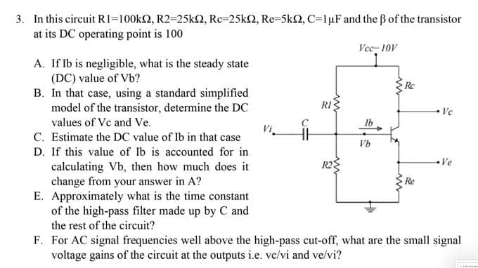 3. In this circuit R1=100ks2, R2=25ks2, Rc-25k2, Re-5km2, C=1 μF and the ß of the transistor
at its DC operating point is 100
A. If Ib is negligible, what is the steady state
(DC) value of Vb?
B. In that case, using a standard simplified
model of the transistor, determine the DC
values of Vc and Ve.
RI
Vcc=10V
Ib
Re
Vb
C. Estimate the DC value of Ib in that case
D. If this value of Ib is accounted for in
calculating Vb, then how much does it
change from your answer in A?
E. Approximately what is the time constant
of the high-pass filter made up by C and
the rest of the circuit?
F. For AC signal frequencies well above the high-pass cut-off, what are the small signal
voltage gains of the circuit at the outputs i.e. vc/vi and ve/vi?
Ve
Re
Ve