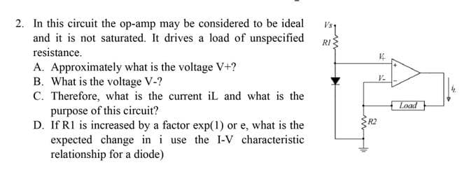 2. In this circuit the op-amp may be considered to be ideal
and it is not saturated. It drives a load of unspecified
resistance.
A. Approximately what is the voltage V+?
B. What is the voltage V-?
C. Therefore, what is the current iL and what is the
purpose of this circuit?
D. If R1 is increased by a factor exp(1) or e, what is the
expected change in i use the I-V characteristic
relationship for a diode)
Vsq
RI
R2
K
V-
Load