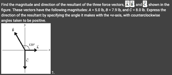 Find the magnitude and direction of the resultant of the three force vectors, AB and C shown in the
figure. These vectors have the following magnitudes: A = 5.0 lb, B = 7.9 lb, and C= 8.0 lb. Express the
direction of the resultant by specifying the angle it makes with the +x-axis, with counterclockwise
angles taken to be positive.
120⁰
F
1.