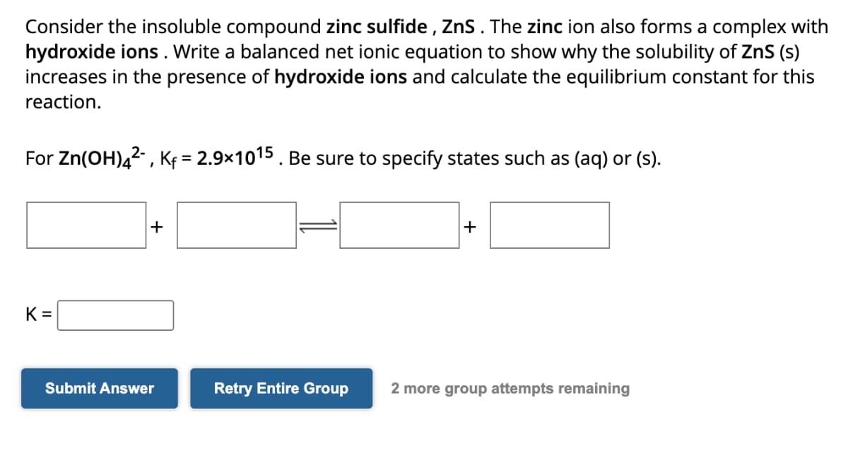 Consider the insoluble compound zinc sulfide, Zns. The zinc ion also forms a complex with
hydroxide ions. Write a balanced net ionic equation to show why the solubility of ZnS (s)
increases in the presence of hydroxide ions and calculate the equilibrium constant for this
reaction.
For Zn(OH)42, Kf = 2.9×1015. Be sure to specify states such as (aq) or (s).
+
+
K =
Submit Answer
Retry Entire Group
2 more group attempts remaining
