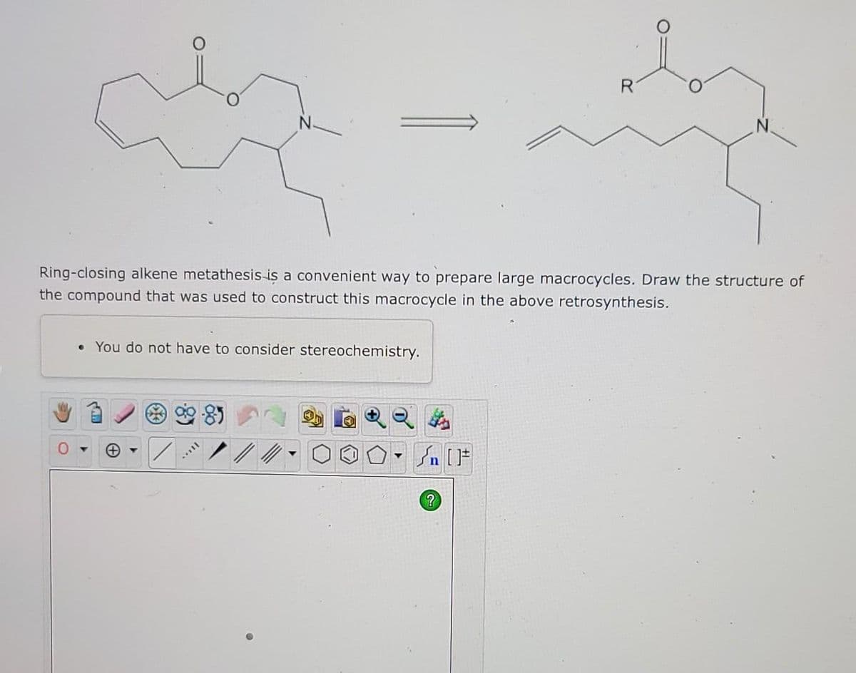 R
Ring-closing alkene metathesis is a convenient way to prepare large macrocycles. Draw the structure of
the compound that was used to construct this macrocycle in the above retrosynthesis.
• You do not have to consider stereochemistry.
▼
Mill
?