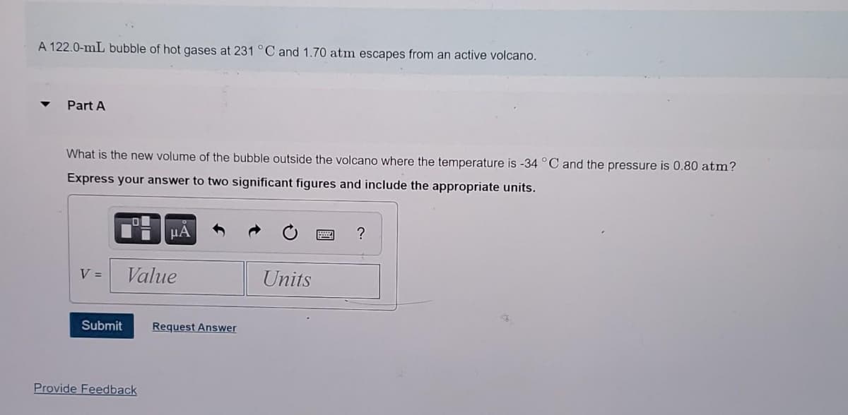 A 122.0-mL bubble of hot gases at 231 °C and 1.70 atm escapes from an active volcano.
Part A
What is the new volume of the bubble outside the volcano where the temperature is -34 °C and the pressure is 0.80 atm?
Express your answer to two significant figures and include the appropriate units.
HA
?
V =
Value
Units
Submit
Request Answer
Provide Feedback
