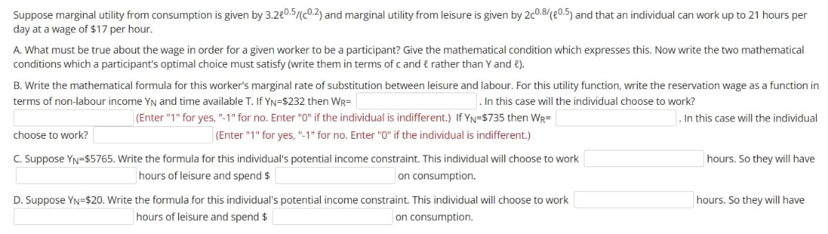 Suppose marginal utility from consumption is given by 3.2€0.5/(c0.2) and marginal utility from leisure is given by 2c0.8/(e0.5) and that an individual can work up to 21 hours per
day at a wage of $17 per hour.
A. What must be true about the wage in order for a given worker to be a participant? Give the mathematical condition which expresses this. Now write the two mathematical
conditions which a participant's optimal choice must satisfy (write them in terms of c and & rather than Y and e).
B. Write the mathematical formula for this worker's marginal rate of substitution between leisure and labour. For this utility function, write the reservation wage as a function in
terms of non-labour income YN and time available T. If YN=$232 then WR=
. In this case will the individual choose to work?
(Enter "1" for yes, "-1" for no. Enter "0" if the individual is indifferent.) If YN=$735 then WR=
. In this case will the individual
choose to work?
|(Enter "1" for yes, "-1" for no. Enter "0" if the individual is indifferent.)
C. Suppose YN=$5765. Write the formula for this individual's potential income constraint. This individual will choose to work
hours. So they will have
hours of leisure and spend $
on consumption.
D. Suppose YN=$20. Write the formula for this individual's potential income constraint. This individual will choose to work
hours. So they will have
hours of leisure and spend $
on consumption.
