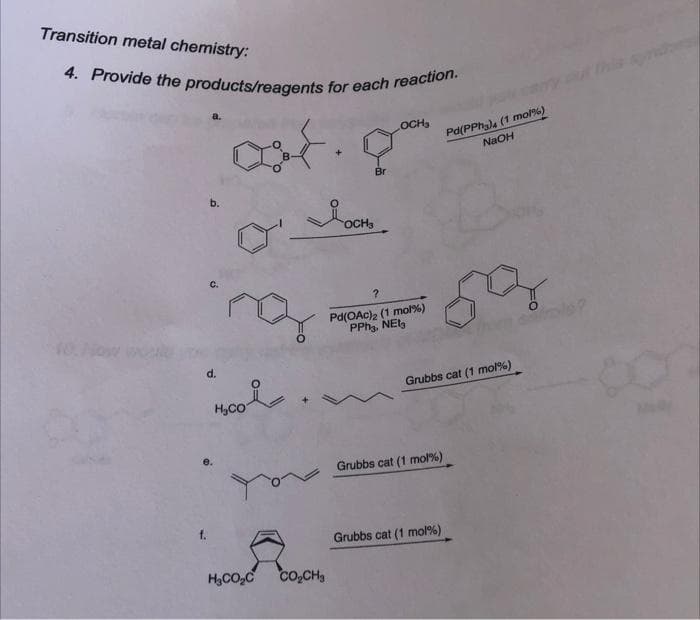 Transition metal chemistry:
4. Provide the products/reagents for each reaction.
OCH₂
out.
10. How
b.
ing
d.
H₂CO
H₂CO₂C
Br
OCH₂
?
Pd(OAc)₂ (1 mol %)
PPH3, NEI3
CO₂CH₂
Pd(PPhy) (1 mol %)
NaOH
59
Grubbs cat (1 mol %)
Grubbs cat (1 mol %)
Grubbs cat (1 mol %)