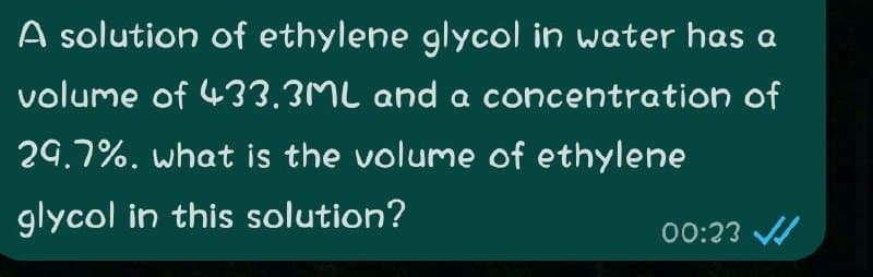 A solution of ethylene glycol in water has a
volume of 433.3ML and a concentration of
29.7%. what is the volume of ethylene
glycol in this solution?
00:23 /
