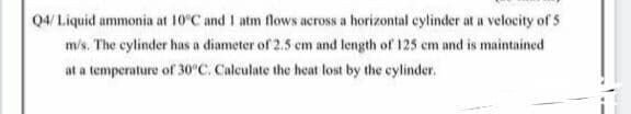 Q4/ Liquid ammonia at 10°C and I atm flows across a horizontal cylinder at a velocity of 5
m/s. The cylinder has a diameter of 2.5 em and length of 125 em and is maintained
at a temperature of 30°C. Calculate the heat lost by the cylinder.
