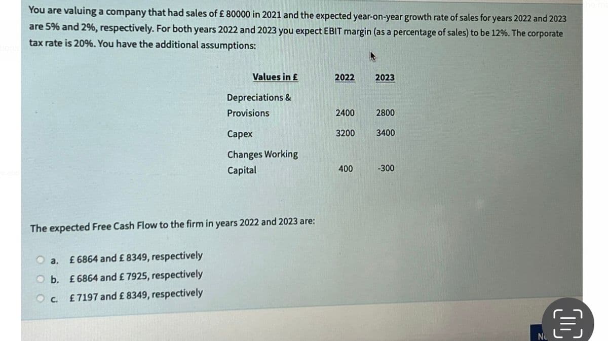 You are valuing a company that had sales of £ 80000 in 2021 and the expected year-on-year growth rate of sales for years 2022 and 2023
are 5% and 2%, respectively. For both years 2022 and 2023 you expect EBIT margin (as a percentage of sales) to be 12%. The corporate
tax rate is 20%. You have the additional assumptions:
a.
O b.
OC.
Values in £
£ 6864 and £ 8349, respectively
£ 6864 and £ 7925, respectively
£ 7197 and £8349, respectively
Depreciations &
Provisions
The expected Free Cash Flow to the firm in years 2022 and 2023 are:
Capex
Changes Working
Capital
2022
2400
3200
400
2023
2800
3400
-300
00