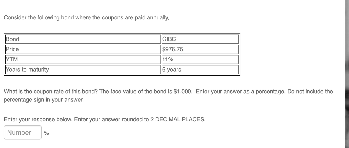 Consider the following bond where the coupons are paid annually,
Bond
Price
YTM
Years to maturity
CIBC
$976.75
11%
6 years
What is the coupon rate of this bond? The face value of the bond is $1,000. Enter your answer as a percentage. Do not include the
percentage sign in your answer.
Enter your response below. Enter your answer rounded to 2 DECIMAL PLACES.
Number %