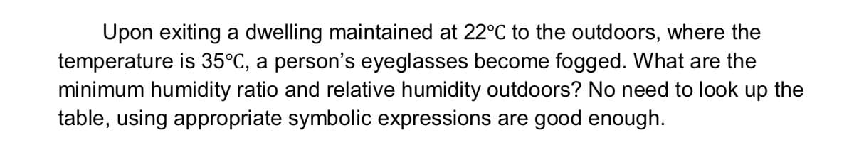 Upon exiting a dwelling maintained at 22°C to the outdoors, where the
temperature is 35°C, a person's eyeglasses become fogged. What are the
minimum humidity ratio and relative humidity outdoors? No need to look up the
table, using appropriate symbolic expressions are good enough.
