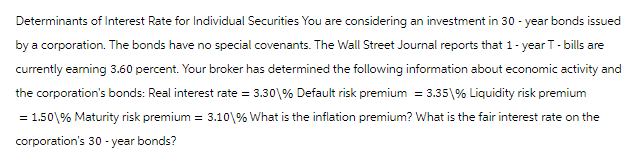 Determinants of Interest Rate for Individual Securities You are considering an investment in 30-year bonds issued
by a corporation. The bonds have no special covenants. The Wall Street Journal reports that 1-year T - bills are
currently earning 3.60 percent. Your broker has determined the following information about economic activity and
the corporation's bonds: Real interest rate = 3.30\% Default risk premium = 3.35\% Liquidity risk premium
= 1.50\% Maturity risk premium = 3.10\% What is the inflation premium? What is the fair interest rate on the
corporation's 30-year bonds?