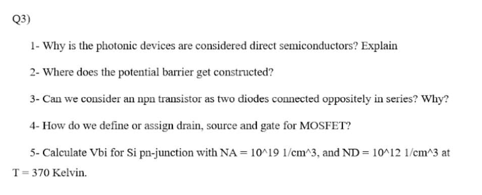 Q3)
1- Why is the photonic devices are considered direct semiconductors? Explain
2- Where does the potential barrier get constructed?
3- Can we consider an npn transistor as two diodes connected oppositely in series? Why?
4- How do we define or assign drain, source and gate for MOSFET?
5- Calculate Vbi for Si pn-junction with NA = 10^19 1/cm^3, and ND = 10^12 1/cm^3 at
T= 370 Kelvin.
