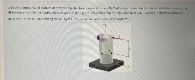 A 10 cm diameter solid aluminum post is subjected to a horizontal force of V-7 kN and a concentrated torque of 7-8.4 kNm, acting in the
directions shown in the figure below. Assume that L– 0.5 m. The yield strength of the aluminum is oy = 250 MPa. Determine at point K:
a) Normal stress due to bending caused by V. Enter your onswer in MPa to 2 decimal places.
