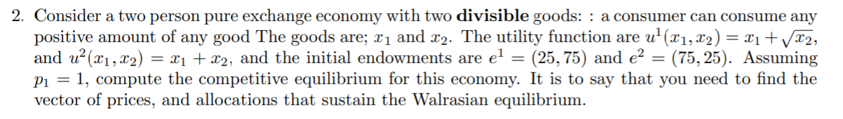 2. Consider a two person pure exchange economy with two divisible goods: : a consumer can consume any
positive amount of any good The goods are; x1 and x2. The utility function are u' (x1, x2) = x1+Vx2,
and u?(x1, x2) = x1 + x2, and the initial endowments are el
Pi = 1, compute the competitive equilibrium for this economy. It is to say that you need to find the
vector of prices, and allocations that sustain the Walrasian equilibrium.
(25, 75) and e? = (75, 25). Assuming
