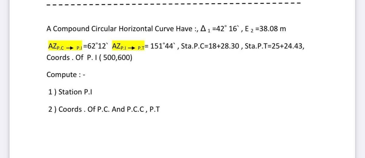 A Compound Circular Horizontal Curve Have :, A1
=42° 16, E 2 =38.08 m
AZp.c -
P.c P.I=62°12` AZPI → P.T= 151°44`, Sta.P.C3D18+28.30 , Sta.P.T=25+24.43,
Coords . Of P. I( 500,600)
Compute : -
1) Station P.I
2) Coords . Of P.C. And P.C.C, P.T
