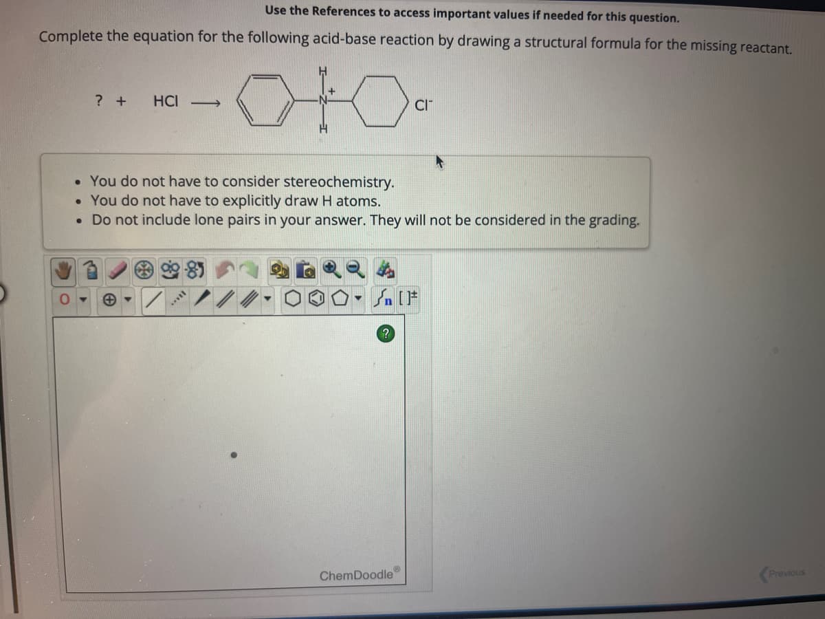 Use the References to access important values if needed for this question.
Complete the equation for the following acid-base reaction by drawing a structural formula for the missing reactant.
0
? +
HCI->>
H
+
• You do not have to consider stereochemistry.
• You do not have to explicitly draw H atoms.
• Do not include lone pairs in your answer. They will not be considered in the grading.
▼
CIT
Sn [F
ChemDoodle
Previous