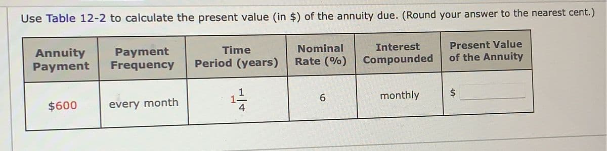 Use Table 12-2 to calculate the present value (in $) of the annuity due. (Round your answer to the nearest cent.)
Present Value
of the Annuity
Annuity
Payment
$600
Payment
Frequency
every month
Time
Period (years)
11/12
Nominal
Rate (%)
6
Interest
Compounded
monthly
LA