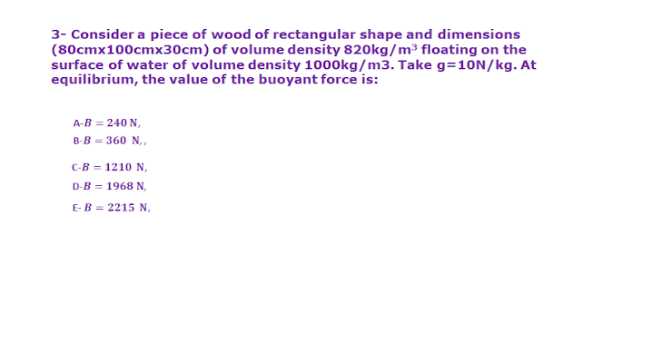 3- Consider a piece of wood of rectangular shape and dimensions
(80cmx100cmx30cm) of volume density 820kg/m³ floating on the
surface of water of volume density 1000kg/m3. Take g=10N/kg. At
equilibrium, the value of the buoyant force is:
A-B = 240 N,
В-В - 360 N,,
с-В — 1210 N,
D-B = 1968 N,
E-B = 2215 N,
