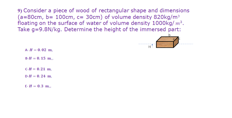 9) Consider a piece of wood of rectangular shape and dimensions
(a=80cm, b= 100cm, c= 30cm) of volume density 820kg/m3
floating on the surface of water of volume density 1000kg/ m³.
Take g=9.8N/kg. Determine the height of the immersed part:
A- H = 0.02 m,
B-H = 0. 15 m,,
сн- 0.21 m,
D-H = 0.24 m,
E-H = 0.3 m,
